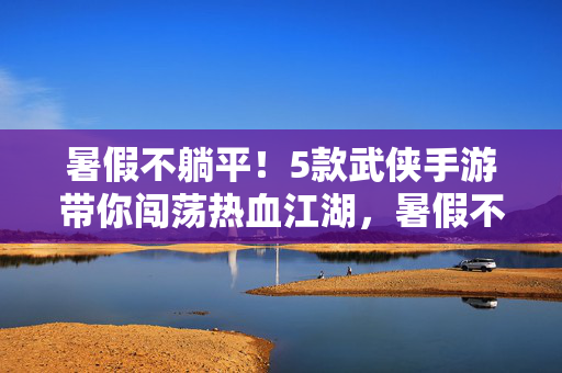 暑假不躺平！5款武侠手游带你闯荡热血江湖，暑假不躺平！5款武侠手游热血闯荡江湖