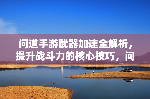 问道手游武器加速全解析，提升战斗力的核心技巧，问道手游武器加速全解析，战斗力提升核心技巧