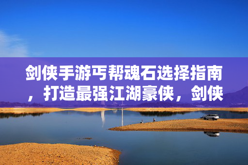 剑侠手游丐帮魂石选择指南，打造最强江湖豪侠，剑侠手游丐帮魂石选择指南，打造最强江湖豪侠