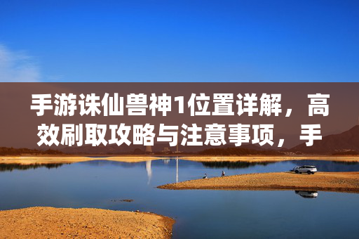 手游诛仙兽神1位置详解，高效刷取攻略与注意事项，手游诛仙兽神1位置详解，高效刷取攻略与注意事项
