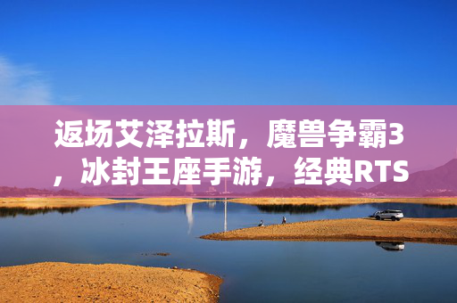 返场艾泽拉斯，魔兽争霸3，冰封王座手游，经典RTS的掌上史诗，魔兽争霸3，冰封王座手游 经典RTS掌上史诗