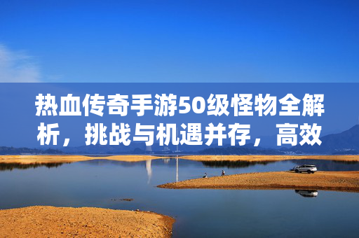 热血传奇手游50级怪物全解析，挑战与机遇并存，高效升级必看！热血传奇手游50级怪物全解析，挑战机遇升级必看