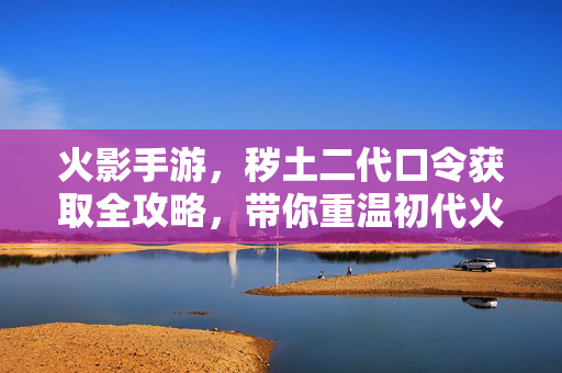 火影手游，秽土二代口令获取全攻略，带你重温初代火影的强大羁绊！火影手游秽土二代口令获取全攻略，重温初代火影强大羁绊