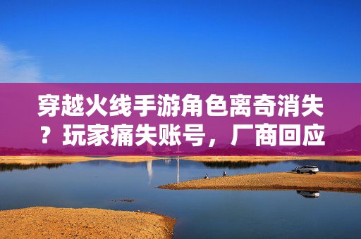 穿越火线手游角色离奇消失？玩家痛失账号，厂商回应能否挽回信任？穿越火线手游账号离奇消失，厂商回应能否挽回玩家信任？