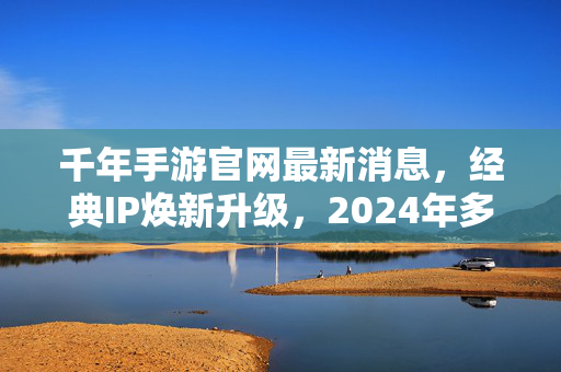 千年手游官网最新消息，经典IP焕新升级，2024年多重福利活动同步开启，千年手游2024，经典IP焕新升级，多重福利同步开启