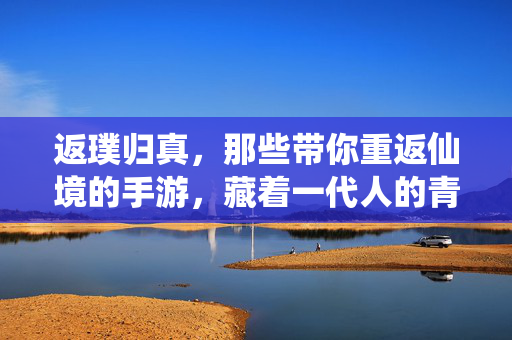 返璞归真，那些带你重返仙境的手游，藏着一代人的青春记忆，返璞归真手游，一代人的青春仙境记忆