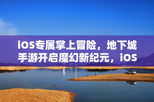 iOS专属掌上冒险，地下城手游开启魔幻新纪元，iOS掌上魔幻冒险，地下城手游新纪元