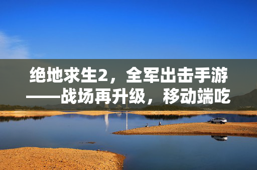 绝地求生2，全军出击手游——战场再升级，移动端吃鸡革命来袭，绝地求生2手游，移动端吃鸡革命升级