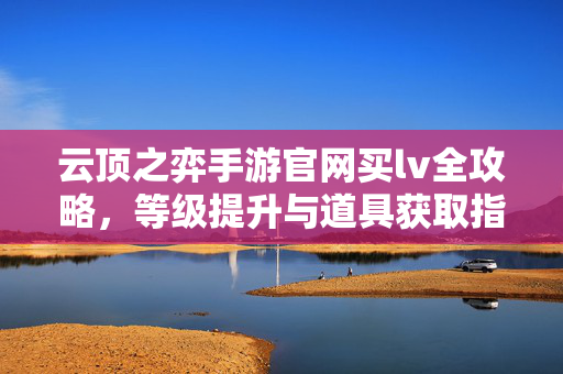 云顶之弈手游官网买lv全攻略，等级提升与道具获取指南，云顶之弈手游官网买lv攻略，等级提升与道具获取指南