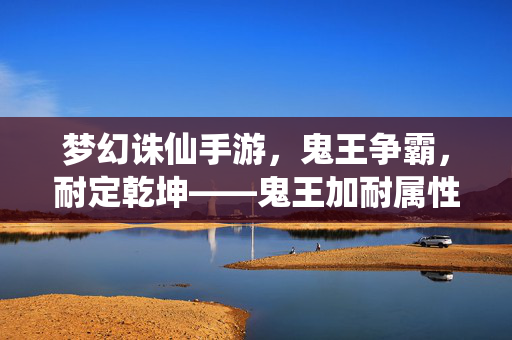 梦幻诛仙手游，鬼王争霸，耐定乾坤——鬼王加耐属性全攻略，梦幻诛仙手游鬼王争霸，耐定乾坤鬼王耐属性全攻略