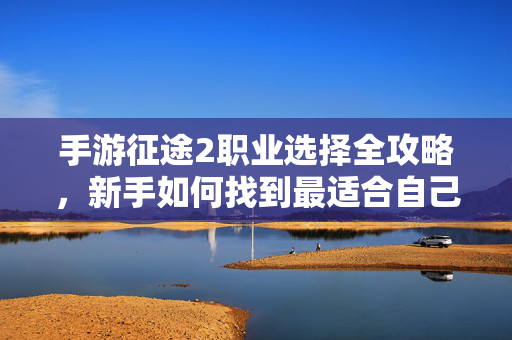 手游征途2职业选择全攻略，新手如何找到最适合自己的战场定位？手游征途2职业选择全攻略，新手如何定位最适合自己的战场？