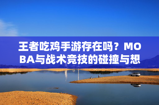 王者吃鸡手游存在吗？MOBA与战术竞技的碰撞与想象，王者吃鸡手游，MOBA与战术竞技的碰撞想象