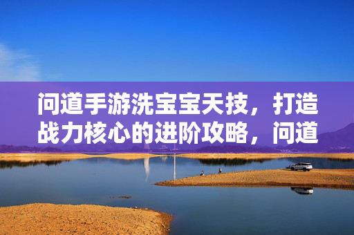 问道手游洗宝宝天技，打造战力核心的进阶攻略，问道手游洗宝宝天技，打造战力核心进阶攻略