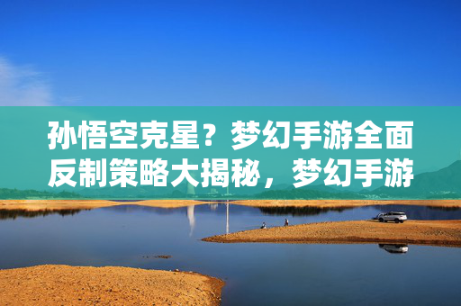 孙悟空克星？梦幻手游全面反制策略大揭秘，梦幻手游孙悟空克星反制策略全揭秘