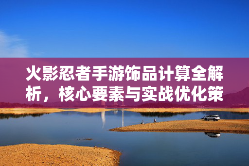 火影忍者手游饰品计算全解析，核心要素与实战优化策略，火影忍者手游饰品计算全解析，核心要素与实战优化策略