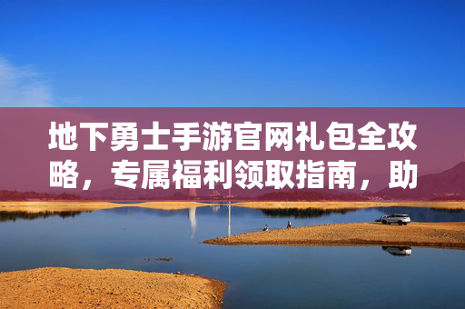 地下勇士手游官网礼包全攻略，专属福利领取指南，助你开局称霸地下城，地下勇士手游官网礼包全攻略，专属福利领取指南，开局称霸地下城