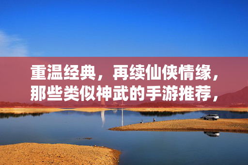 重温经典，再续仙侠情缘，那些类似神武的手游推荐，重温神武经典，仙侠情缘手游推荐
