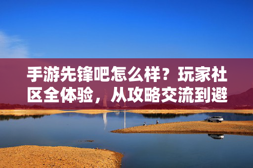 手游先锋吧怎么样？玩家社区全体验，从攻略交流到避坑指南，一文读懂它的价值，手游先锋吧，攻略交流与避坑指南，一文读懂玩家社区价值