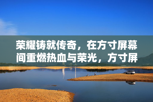 荣耀铸就传奇，在方寸屏幕间重燃热血与荣光，方寸屏幕间，荣耀传奇重燃热血荣光