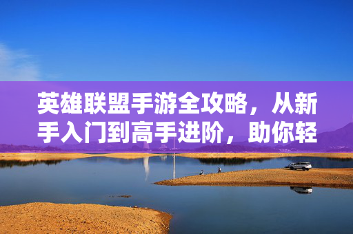 英雄联盟手游全攻略，从新手入门到高手进阶，助你轻松上分，英雄联盟手游全攻略，从新手入门到高手进阶，轻松上分