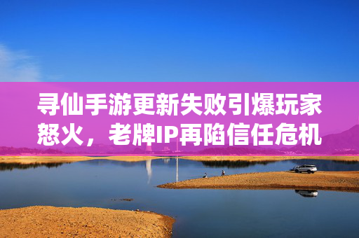 寻仙手游更新失败引爆玩家怒火，老牌IP再陷信任危机，补偿方案缺席激化矛盾，寻仙手游更新失败引爆玩家怒火 老牌IP再陷信任危机