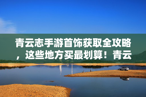 青云志手游首饰获取全攻略，这些地方买最划算！青云志手游首饰获取攻略，这些地方买最划算！