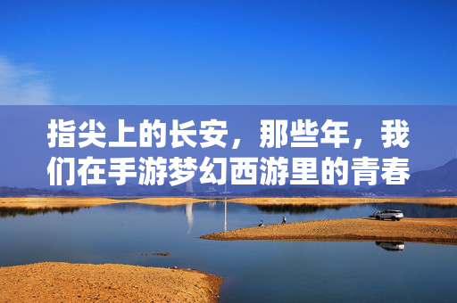 指尖上的长安，那些年，我们在手游梦幻西游里的青春与回响，指尖长安，梦幻西游里的青春回响