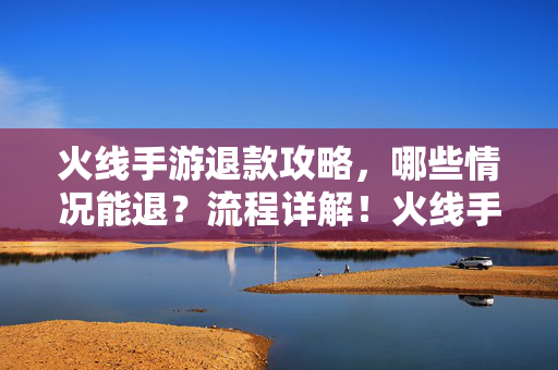 火线手游退款攻略，哪些情况能退？流程详解！火线手游退款攻略，退款情况与流程详解
