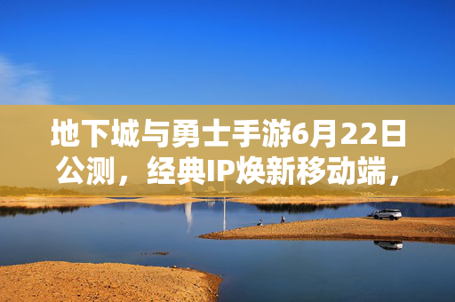 地下城与勇士手游6月22日公测，经典IP焕新移动端，阿拉德大陆等你再战！地下城与勇士手游6月22日公测，经典IP焕新阿拉德大陆再战