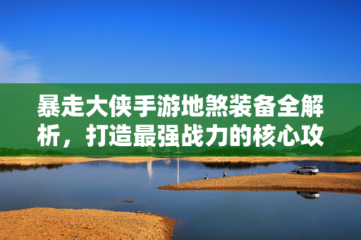 暴走大侠手游地煞装备全解析，打造最强战力的核心攻略