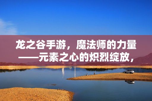 龙之谷手游，魔法师的力量——元素之心的炽烈绽放，龙之谷手游，魔法师元素之心的炽烈绽放