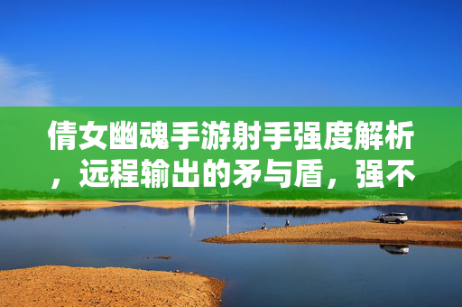 倩女幽魂手游射手强度解析，远程输出的矛与盾，强不强看这三点，倩女幽魂手游射手强度，远程矛与盾，三点定强弱