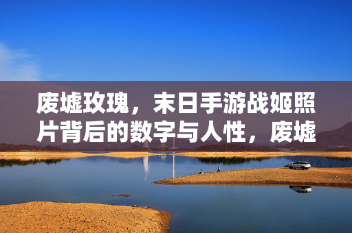 废墟玫瑰，末日手游战姬照片背后的数字与人性，废墟玫瑰，末日战姬照片背后的数字与人性