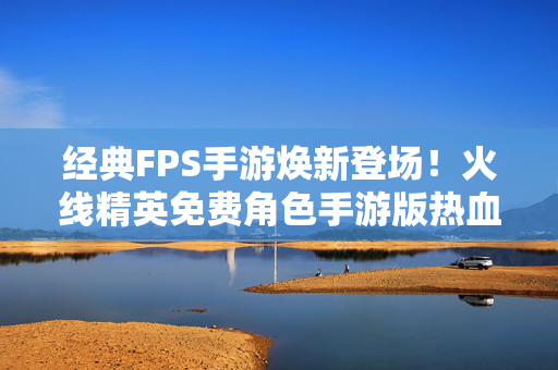 经典FPS手游焕新登场！火线精英免费角色手游版热血开战，火线精英手游焕新登场，热血开战