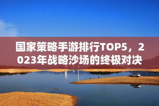 国家策略手游排行TOP5，2023年战略沙场的终极对决（附行业趋势深度解析）2023国家策略手游终极对决TOP5 行业趋势深度解析