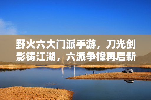 野火六大门派手游，刀光剑影铸江湖，六派争锋再启新篇，野火六派争锋，江湖新篇再启