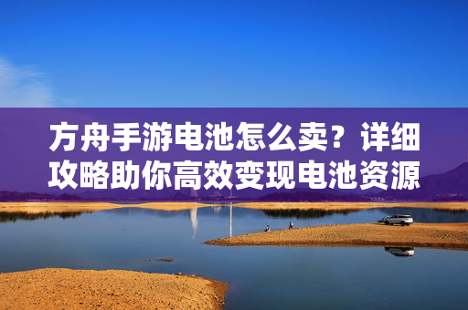 方舟手游电池怎么卖？详细攻略助你高效变现电池资源，方舟手游电池高效变现攻略