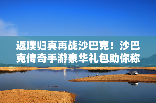 返璞归真再战沙巴克！沙巴克传奇手游豪华礼包助你称雄玛法，返璞归真再战沙巴克！沙巴克传奇手游豪华礼包助你称雄玛法