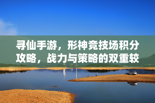 寻仙手游，形神竞技场积分攻略，战力与策略的双重较量，寻仙手游形神竞技场积分攻略，战力策略双较量