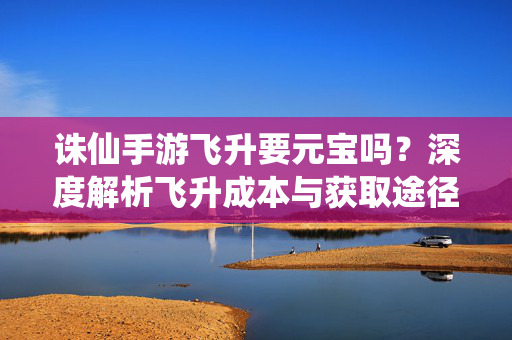 诛仙手游飞升要元宝吗？深度解析飞升成本与获取途径，诛仙手游飞升元宝成本解析，是否必要及获取途径