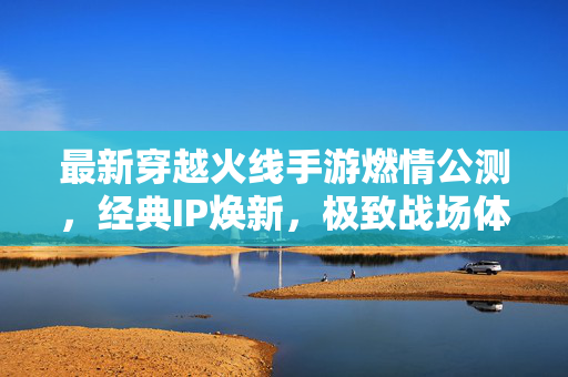最新穿越火线手游燃情公测，经典IP焕新，极致战场体验再升级！穿越火线手游燃情公测，经典IP焕新，极致战场体验再升级