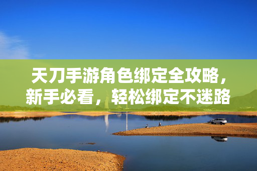 天刀手游角色绑定全攻略，新手必看，轻松绑定不迷路，天刀手游角色绑定全攻略，新手必看，轻松绑定不迷路