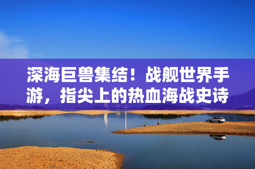 深海巨兽集结！战舰世界手游，指尖上的热血海战史诗，深海巨兽集结，战舰世界手游指尖海战史诗