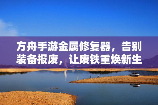 方舟手游金属修复器，告别装备报废，让废铁重焕新生，方舟手游金属修复器，告别装备报废，废铁重焕新生