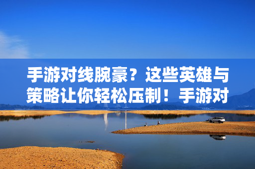 手游对线腕豪？这些英雄与策略让你轻松压制！手游对线腕豪，英雄策略助你轻松压制