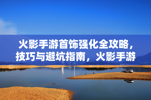 火影手游首饰强化全攻略，技巧与避坑指南，火影手游首饰强化全攻略，技巧与避坑指南