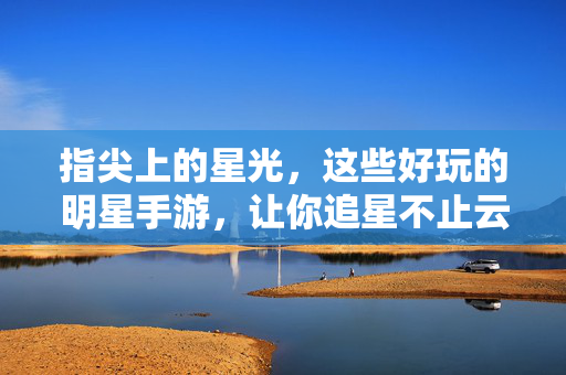 指尖上的星光，这些好玩的明星手游，让你追星不止云见面，指尖星光，明星手游带你追星不止云见面