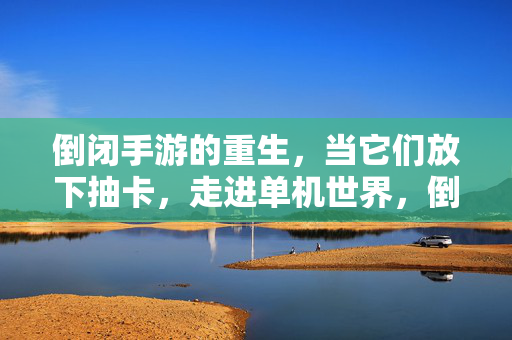 倒闭手游的重生，当它们放下抽卡，走进单机世界，倒闭手游重生，放下抽卡，单机新生