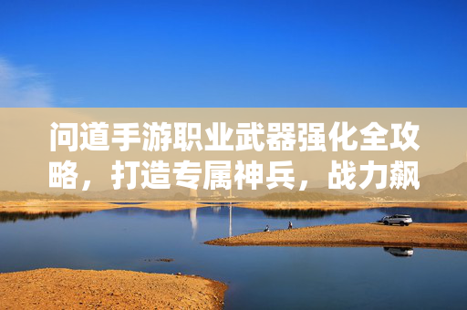 问道手游职业武器强化全攻略，打造专属神兵，战力飙升！问道手游职业武器强化全攻略，打造专属神兵，战力飙升！