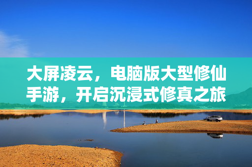 大屏凌云，电脑版大型修仙手游，开启沉浸式修真之旅，大屏凌云，电脑版沉浸式修仙手游